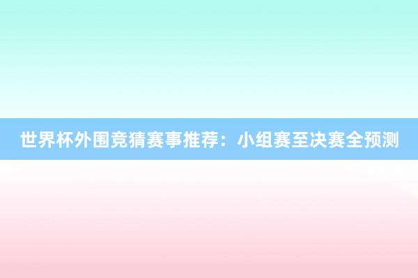 世界杯外围竞猜赛事推荐：小组赛至决赛全预测