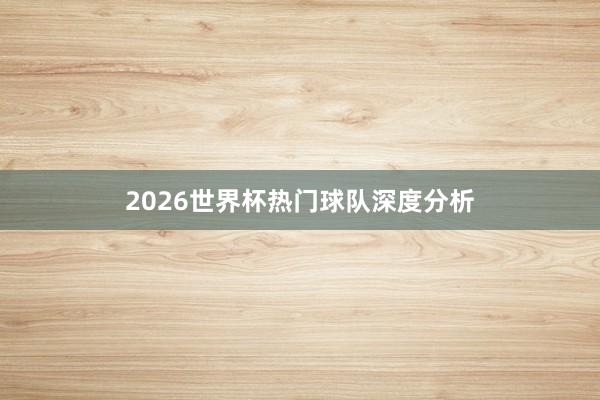 2026世界杯热门球队深度分析