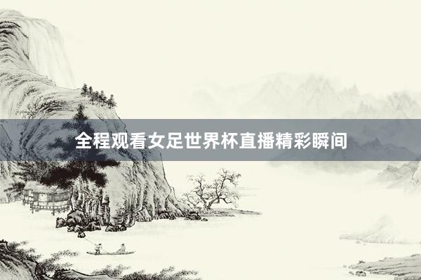 全程观看女足世界杯直播精彩瞬间